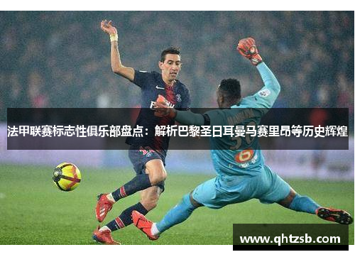 法甲联赛标志性俱乐部盘点：解析巴黎圣日耳曼马赛里昂等历史辉煌